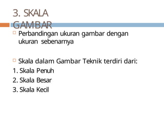 3. SKALA
GAMBAR
 Perbandingan ukuran gambar dengan
ukuran sebenarnya
 Skala dalam Gambar Teknik terdiri dari:
1. Skala Penuh
2. Skala Besar
3. Skala Kecil
 