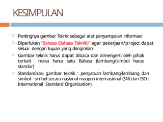 KESIMPULAN
 Pentingnya gambar Teknik sebagai alat penyampaian informasi
 Diperlukan “Bahasa (Bahasa Teknik)” agar pekerjaan/project dapat
sesuai dengan tujuan yang diinginkan
 Gambar teknik harus dapat dibaca dan dimengerti oleh pihak
terkait maka harus satu Bahasa (lambang/simbol harus
standar)
 Standardisasi gambar teknik : penyatuan lambang-lambang dan
simbol- simbol secara nasional maupun internasional (SNI dan ISO :
International Standard Organization)
 