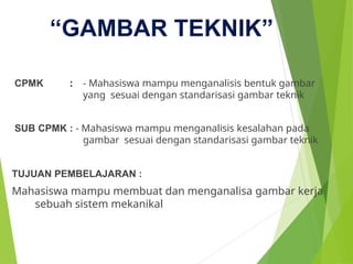 CPMK : - Mahasiswa mampu menganalisis bentuk gambar
yang sesuai dengan standarisasi gambar teknik
SUB CPMK : - Mahasiswa mampu menganalisis kesalahan pada
gambar sesuai dengan standarisasi gambar teknik
TUJUAN PEMBELAJARAN :
Mahasiswa mampu membuat dan menganalisa gambar kerja
sebuah sistem mekanikal
 