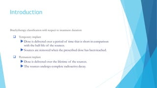 Introduction
Brachytherapy classification with respect to treatment duration:
 Temporary implant
Dose is delivered over a period of time that is short in comparison
with the half-life of the sources.
Sources are removed when the prescribed dose has been reached.
 Permanent implant
Dose is delivered over the lifetime of the sources.
The sources undergo complete radioactive decay.
 