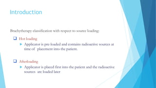 Introduction
Brachytherapy classification with respect to source loading:
 Hot loading
 Applicator is pre-loaded and contains radioactive sources at
time of placement into the patient.
 Afterloading
 Applicator is placed first into the patient and the radioactive
sources are loaded later
 