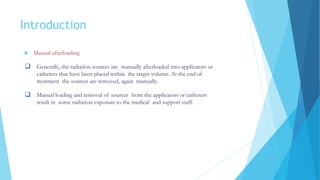 Introduction
 Manual afterloading
 Generally, the radiation sources are manually afterloaded into applicators or
catheters that have been placed within the target volume. At the end of
treatment the sources are removed, again manually.
 Manual loading and removal of sources from the applicators or catheters
result in some radiation exposure to the medical and support staff.
 