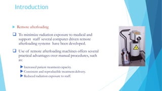 Introduction
 Remote afterloading
 To minimize radiation exposure to medical and
support staff several computer driven remote
afterloading systems have been developed.
 Use of remote afterloading machines offers several
practical advantages over manual procedures, such
as:
Increased patient treatment capacity.
Consistent and reproducible treatment delivery.
Reduced radiation exposure to staff.
 