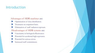 Introduction
Advantages of HDR machines are:
 Optimization of dose distribution.
 Treatment on outpatient basis.
 Elimination of staff radiation exposure.
Disadvantages of HDR systems are:
 Uncertainty in biological effectiveness
 Potential for accidental high exposures.
 Potential for serious errors.
 Increased staff commitment.
 