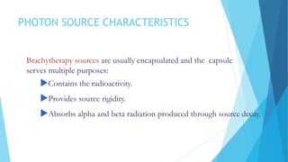 PHOTON SOURCE CHARACTERISTICS
Brachytherapy sources are usually encapsulated and the capsule
serves multiple purposes:
Contains the radioactivity.
Provides source rigidity.
Absorbs alpha and beta radiation produced through source decay.
 