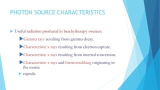 PHOTON SOURCE CHARACTERISTICS
 Useful radiation produced in brachytherapy sources:
Gamma rays resulting from gamma decay.
Characteristic x rays resulting from electron capture.
Characteristic x rays resulting from internal conversion.
Characteristic x rays and bremsstrahlung originating in
the source
 capsule.
 