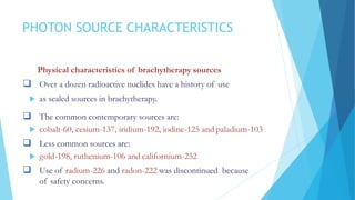 PHOTON SOURCE CHARACTERISTICS
Physical characteristics of brachytherapy sources
 Over a dozen radioactive nuclides have a history of use
 as sealed sources in brachytherapy.
 The common contemporary sources are:
 cobalt-60, cesium-137, iridium-192, iodine-125 and paladium-103
 Less common sources are:
 gold-198, ruthenium-106 and californium-252
 Use of radium-226 and radon-222 was discontinued because
of safety concerns.
 
