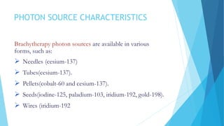 PHOTON SOURCE CHARACTERISTICS
Brachytherapy photon sources are available in various
forms, such as:
 Needles (cesium-137)
 Tubes(cesium-137).
 Pellets(cobalt-60 and cesium-137).
 Seeds(iodine-125, paladium-103, iridium-192, gold-198).
 Wires (iridium-192
 