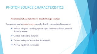 PHOTON SOURCE CHARACTERISTICS
Mechanical characteristics of brachytherapy sources
Sources are used as sealed sources, usually doubly encapsulated in order to:
 Provide adequate shielding against alpha and beta radiation emitted
from the source.
 Contain radioactive material.
 Prevent leakage of the radioactive material.
 Provide rigidity of the source.
 