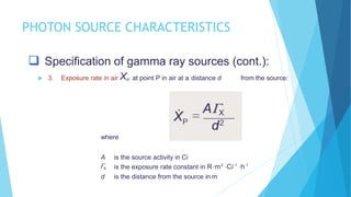 PHOTON SOURCE CHARACTERISTICS
 Specification of gamma ray sources (cont.):
 3. Exposure rate in air XP at point P in air at a distance d from the source:
where
A is the source activity in Ci
X is the exposure rate constant in Rm2
Ci-1
h-1
d is the distance from the source in m
 