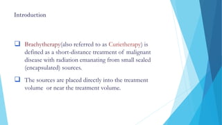 Introduction
 Brachytherapy(also referred to as Curietherapy) is
defined as a short-distance treatment of malignant
disease with radiation emanating from small sealed
(encapsulated) sources.
 The sources are placed directly into the treatment
volume or near the treatment volume.
 