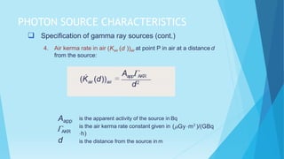 PHOTON SOURCE CHARACTERISTICS
 Specification of gamma ray sources (cont.)
4. Air kerma rate in air (Kair (d ))air at point P in air at a distance d
from the source:
Aapp
AKR
d
is the apparent activity of the source in Bq
is the air kerma rate constant given in (Gy m2
)/(GBq
h)
is the distance from the source in m
 