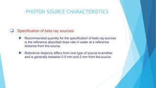 PHOTOPHOTON SOURCE CHARACTERISTICSN
SOURCE CHARACTERISTICS
 Specification of beta ray sources:
 Recommended quantity for the specification of beta ray sources
is the reference absorbed dose rate in water at a reference
distance from the source.
 Reference distance differs from one type of source to another
and is generally between 0.5 mm and 2 mm from the source
 