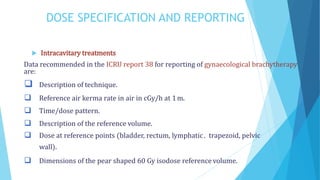 DOSE SPECIFICATION AND REPORTING
 Intracavitary treatments
Data recommended in the ICRU report 38 for reporting of gynaecological brachytherapy
are:
 Description of technique.
 Reference air kerma rate in air in cGy/h at 1m.
 Time/dose pattern.
 Description of the reference volume.
 Dose at reference points (bladder, rectum, lymphatic . trapezoid, pelvic
wall).
 Dimensions of the pear shaped 60 Gy isodose reference volume.
 