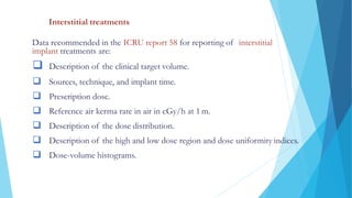 DOSE SPECIFICATION AND REPORTING
Interstitial treatments
Data recommended in the ICRU report 58 for reporting of interstitial
implant treatments are:
 Description of the clinical target volume.
 Sources, technique, and implant time.
 Prescription dose.
 Reference air kerma rate in air in cGy/h at 1 m.
 Description of the dose distribution.
 Description of the high and low dose region and dose uniformity indices.
 Dose-volume histograms.
 