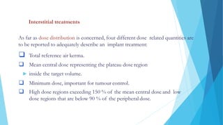 DOSE SPECIFICATION AND REPORTING
Interstitial treatments
As far as dose distribution is concerned, four different dose related quantities are
to be reported to adequately describe an implant treatment:
 Total reference air kerma.
 Mean central dose representing the plateau dose region
 inside the target volume.
 Minimum dose, important for tumour control.
 High dose regions exceeding 150 % of the mean central dose and low
dose regions that are below 90 % of the peripheral dose.
 
