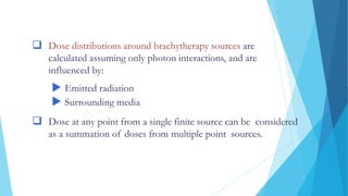 DOSE DISTRIBUTIONS AROUND SOURCES
 Dose distributions around brachytherapy sources are
calculated assuming only photon interactions, and are
influenced by:
 Emitted radiation
 Surrounding media
 Dose at any point from a single finite source can be considered
as a summation of doses from multiple point sources.
 
