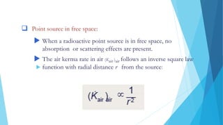 DOSE DISTRIBUTIONS AROUND SOURCES
 Point source in free space:
 When a radioactive point source is in free space, no
absorption or scattering effects are present.
 The air kerma rate in air (Kair )air follows an inverse square law
 function with radial distance r from the source:
 