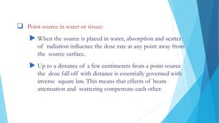 DOSE DISTRIBUTIONS AROUND SOURCES
 Point source in water or tissue:
 When the source is placed in water, absorption and scatter
of radiation influence the dose rate at any point away from
the source surface.
 Up to a distance of a few centimeters from a point source
the dose fall off with distance is essentially governed with
inverse square law. This means that effects of beam
attenuation and scattering compensate each other.
 