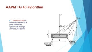 AAPM TG 43 algorithm
 Dose distribution is
described in terms of a
polar coordinate
system with its origin
at the source centre.
 