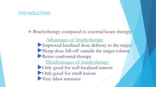 Introduction
 Brachytherapy compared to external beam therapy:
Advantages of brachytherapy
Improved localized dose delivery to the target
Sharp dose fall-off outside the target volume
Better conformal therapy
Disadvantages of brachytherapy
Only good for well localized tumors
Only good for small lesions
Very labor intensive
 