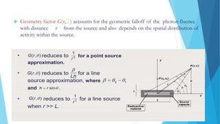  Geometry factor G(r, ) accounts for the geometric falloff of the photon fluence
with distance r from the source and also depends on the spatial distribution of
activity within the source.
 