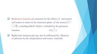  Radial dose function g(r) accounts for the effects of attenuation
and scatter in water on the transverse plane of the source (
/2) , excluding falloff which is included by the geometry
function G(r, ).
 Radial dose function g(r) may also be influenced by filtration
of photons by the encapsulation and source materials.
 