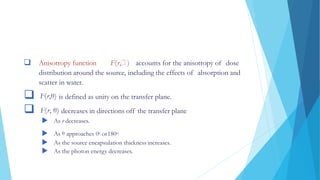  Anisotropy function F(r, ) accounts for the anisotropy of dose
distribution around the source, including the effects of absorption and
scatter in water.
 F(r,θ) is defined as unity on the transfer plane.
 F(r, θ) decreases in directions off the transfer plane
 As r decreases.
 As θ approaches 0o or180o.
 As the source encapsulation thickness increases.
 As the photon energy decreases.
 