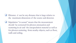 Distance d can be any distance that is large relative to
the maximum dimension of the source and detector.
 Stipulation “in vacuum” means that the measurement
should be corrected for photon attenuation and
scattering in air and the encapsulation material as well as
for photon scattering from nearby objects, such as floor,
walls and ceiling.
 