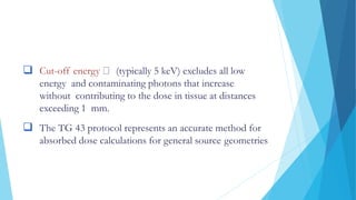  Cut-off energy (typically 5 keV) excludes all low
energy and contaminating photons that increase
without contributing to the dose in tissue at distances
exceeding 1 mm.
 The TG 43 protocol represents an accurate method for
absorbed dose calculations for general source geometries
 