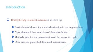 Introduction
 Brachytherapy treatment outcome is affected by:
Particular model used for source distribution in the target volume.
Algorithm used for calculation of dose distribution.
Methods used for the determination of the source strength.
Dose rate and prescribed dose used in treatment.
 
