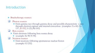Introduction
 Brachytherapy sources:
 Photon sources
 Emit gamma rays through gamma decay and possibly characteristic x rays
through electron capture and internal conversion (examples: Co-60, Cs-
137, Ir-192, I-125, Pd-103)
 Beta sources
 Emit electrons following beta source decay
 (example: Sr-90/Y-90)
 Neutron sources
 Emit neutrons following spontaneous nuclear fission
(example: Cf-252)
 