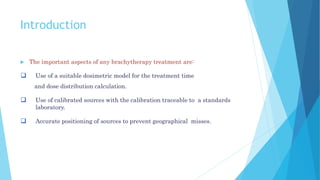 Introduction
 The important aspects of any brachytherapy treatment are:
 Use of a suitable dosimetric model for the treatment time
and dose distribution calculation.
 Use of calibrated sources with the calibration traceable to a standards
laboratory.
 Accurate positioning of sources to prevent geographical misses.
 
