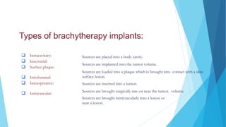 Types of brachytherapy implants:
 Intracavitary:
 Interstitial:
 Surface plaque:
 Intraluminal:
 Intraoperative:
 Intravascular:
Sources are placed into a body cavity.
Sources are implanted into the tumor volume.
Sources are loaded into a plaque which is brought into contact with a skin
surface lesion.
Sources are inserted into a lumen.
Sources are brought surgically into or near the tumor. volume.
Sources are brought intravascularly into a lesion or
near a lesion.
INTRODUCTION
 