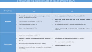 9. ADVANTAGES AND DISADVANTAGES OF 2D & 3D BRACHYTHERAPY
Brachytherapy 2D 3D
Advantages
• Provides a 2D representation of the patient anatomy in a given orientation
(Mayadev, Benedict, Kamrava, 2017 :70)
• Has high resolution contrast (Mayadev et al, 2017 :70)
• Least expensive (Mayadev et al, 2017 :71)
• Quicker to plan (Mayadev et al, 2017 :71)
• Verifies the proper placement of applicators (Hashemi et al,2021:530)
• Better target volume definition and organ at risk visualization (Hashemi et
al,2021:530)
• 3D dose distribution calculation & optimization (Hashemi et al,2021:530)
• Improved tumour coverage and decreased dose to critical organs (Hashemi et
al,2021:530)
Disadvantages
• Low soft tissue contrast (Mayadev et al, 2017 :71)
• It is difficult to distinguish individual soft tissue structures (Mayadev et al,
2017 :70)
• Poor image quality on the lateral film (Mayadev et al, 2017 :71)
• Lacks spatial information on the tumor volumes and OAR volumes (Mayadev
et al, 2017 :72)
• Produce artifacts with metallic applicators (Hashemi, et al,2021 :531)
• Time consuming (Hashemi, et al,2021 :531)
• Expensive (Hashemi, et al,2021 :531)
 