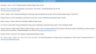 11. REFERENCES
Washington. C, Leaver , D. (2016) .Principles and practice of radiation therapy.5th edition. Elsevier
Skowronek,J. (2017). Current status of brachytherapy in cancer treatment – short overview . J Contemp Brachytherapy. 9(6): 581–589
DOI: https://doi.org/10.5114/jcb.2017.72607
Weiner, A. Schwarz,J. (2015). Intracavitary Brachytherapy for Gynaecologic malignancies application and Innovation. Science of medicine/ radiation oncology. 112(5) :366-372
Banerjee,R. Kamrava , M. (2014). Brachytherapy in the treatment of cervical cancer: a review.. International Journal of Women’s Health. 6: 555-564
Brady, W. Heilmann, H. Molls, M. (2005). New Technologies in Radiation Oncology. Springer
Hu,H. Shao,Y. Hu, Shijie. (2020). A Review of the Application of Deep Learning in Brachytherapy. Open Access Library Journal.7:1-9 .DOI: 10.4236/oalib.1106589
Hashemi,F. Mansouri,S. Aghili,M. Esmati,E. Babaei,M. Saeedian,A. Moalej, S. Jaberi, R. (2021) A comparison between 2D and 3D planning of high-dose-rate vaginal cuff brachytherapy in patients with stage I-II
endometrial cancer using cobalt-60. J Contemp Brachytherapy. 13(5): 526–532. DOI: https://doi.org/10.5114/jcb.2021.110312
Mayadev,J. Benedict, S. Kamrava, M. (2017) Handbook of Image-Guided brachytherapy. Springer.
Ha, I. Jeong ,B. Kang ,K. Jeong ,H. Lee , Choi,H. Lee,J. Choi,W. Shin,J.Song,J. (2018).Who Really Benefits from 3D-Based Planning of Brachytherapy for Cervical Cancer?.J Korean Med Sci.33(18) :1-11.
https://doi.org/10.3346/jkms.2018.33.e135
 