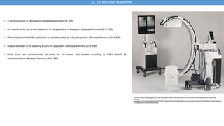 • X-ray fluoroscopy or radiographs (Banerjee,Kamrava,2014 :559)
• Are used to verify the correct placement of the applicators in the patient (Banerjee,Kamrava,2014 :559)
• When the placement of the applicators is validated and at an adequate position (Banerjee,Kamrava,2014 :559)
• Dose is delivered to the anatomy around the applicators (Banerjee,Kamrava,2014 :559)
• Point doses are conventionally calculated for the rectum and bladder according to ICRU Report 38
recommendations (Banerjee,Kamrava,2014 :559)
5. 2D BRACHYTHERAPY
FIGURE 6:https://www.google.com/url?sa=i&url=https%3A%2F%2Fwww.fujifilm.com%2Fza%2Fen%2Fhealthcare%2Fx-ray%2Ffdx-
visionary-
mobile&psig=AOvVaw0r6hWViHktL5GS75XNPV2n&ust=1692198315484000&source=images&cd=vfe&opi=89978449&ved=0CBAQjRxqFwo
TCLiJspb43oADFQAAAAAdAAAAABAf
 