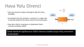 •Hava yolu lümenini tıkayan herhangi bir doku bir direnç
kaynağıdır.
•According to the laws of physics, resistance in a single tube
is inversely related to the radius raised to the fourth power.
•Hava akımı direnci, inspirasyon ve ekspirasyon fazları
sırasında neredeyse sabittir.
Hava Yolu Direnci
Örnek olarak bir tüp/borunun %50’si tıkanırsa oradaki oluşan direç normalinin
16 katındadır.
Dr. Hadi ALİHOSSEİNİ
 