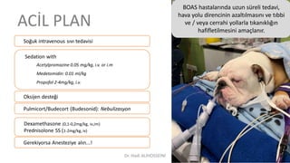 ACİL PLAN
Soğuk intravenous sıvı tedavisi
Sedation with
Acetylpromazine 0.05 mg/kg, i.v. or i.m
Medetomidin: 0.01 ml/kg
Propofol 2-4mg/kg, i.v.
Oksijen desteği
Dexamethasone (0,1-0,2mg/kg, iv,im)
Prednisolone SS (1-2mg/kg, iv)
Pulmicort/Budecort (Budesonid): Nebulizasyon
BOAS hastalarında uzun süreli tedavi,
hava yolu direncinin azaltılmasını ve tıbbi
ve / veya cerrahi yollarla tıkanıklığın
hafifletilmesini amaçlanır.
Gerekiyorsa Anesteziye alın...!
Dr. Hadi ALİHOSSEİNİ
 