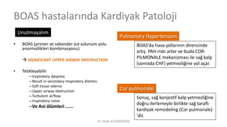 BOAS hastalarında Kardiyak Patoloji
• BOAS (primer ve sekonder üst solunum yolu
anormallikleri kombinasyonu)
 SIGNIFICANT UPPER AIRWAY OBSTRUCTION
• Tetikleyebilir
–Inspiratory dyspnea
–Result in secondary respiratory distress
–Soft tissue edema
–Upper airway obstruction
–Turbulent airflow
–Inspiratory noise
–Ve Ani ölümleri ......
Unutmayalım
BOAS’da hava yollarının direncinde
artış PAH riski artar ve buda COR-
PILMONALE mekanizması ile sağ kalp
(sonrada CHF) yetmezliğine yol açar.
Sonuç, sağ konjestif kalp yetmezliğine
doğru ilerlemeyle birlikte sağ taraflı
kardiyak remodeling (Cor pulmonale)
'dir.
Pulmonary Hypertension
Cor pulmonale
Dr. Hadi ALİHOSSEİNİ
 