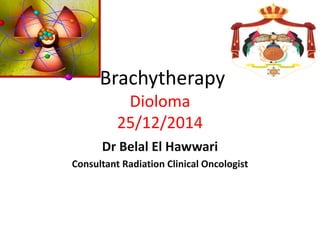 Brachytherapy
Dioloma
25/12/2014
Dr Belal El Hawwari
Consultant Radiation Clinical Oncologist
 