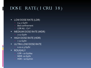 DOSE RATE(ICRU 38) LOW DOSE RATE (LDR) 0.4-2 Gy/hr Bed confinement LDR A/L : Cs 137 MEDIUM DOSE RATE (MDR) 2-12 Gy/hr HIGH DOSE RATE (HDR) > 12 Gy/hr ULTRA LOW DOSE RATE  0.01-0.3 Gy/hr ROUGHLY  LDR – 10 Gy/day MDR -10 Gy/hr HDR – 10 Gy/min  