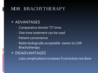 MDR BRACHYTHERAPY ADVANTAGES Comparative shorter T/T time One time treatment can be used Patient convenience Radio biologically acceptable  nearer to LDR Brachytherapy DISADVANTAGES Late complications increases if correction not done 