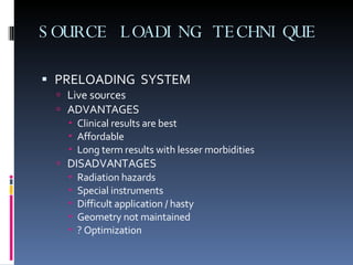 SOURCE LOADING TECHNIQUE PRELOADING  SYSTEM Live sources ADVANTAGES Clinical results are best Affordable Long term results with lesser morbidities DISADVANTAGES Radiation hazards Special instruments Difficult application / hasty Geometry not maintained ? Optimization 