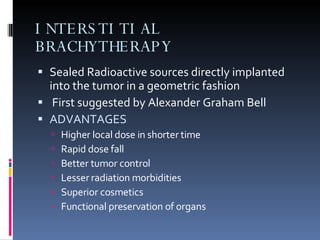 INTERSTITIAL BRACHYTHERAPY Sealed Radioactive sources directly implanted into the tumor in a geometric fashion First suggested by Alexander Graham Bell ADVANTAGES Higher local dose in shorter time Rapid dose fall Better tumor control Lesser radiation morbidities Superior cosmetics Functional preservation of organs  