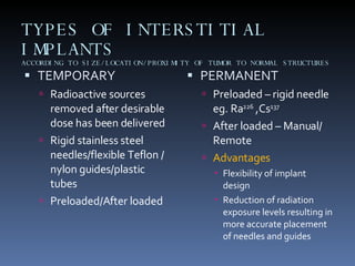 TYPES OF INTERSTITIAL IMPLANTS ACCORDING TO SIZE/LOCATION/PROXIMITY OF TUMOR TO NORMAL STRUCTURES TEMPORARY Radioactive sources removed after desirable dose has been delivered Rigid stainless steel needles/flexible Teflon / nylon guides/plastic tubes Preloaded/After loaded PERMANENT Preloaded – rigid needle eg. Ra 226  ,Cs 137   After loaded – Manual/ Remote Advantages Flexibility of implant design Reduction of radiation exposure levels resulting in more accurate placement of needles and guides 