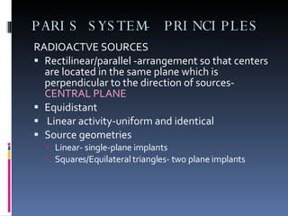 PARIS SYSTEM- PRINCIPLES RADIOACTVE SOURCES Rectilinear/parallel -arrangement so that centers are located in the same plane which is perpendicular to the direction of sources-  CENTRAL PLANE Equidistant  Linear activity-uniform and identical Source geometries Linear- single-plane implants  Squares/Equilateral triangles- two plane implants 