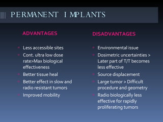 PERMANENT IMPLANTS ADVANTAGES  DISADVANTAGES Less accessible sites Cont. ultra low dose rate>Max biological effectiveness Better tissue heal Better effect in slow and radio resistant tumors Improved mobility Environmental issue Dosimetric uncertainties > Later part of T/T becomes less effective Source displacement Large tumor > Difficult procedure and geometry Radio biologically less effective for rapidly proliferating tumors 