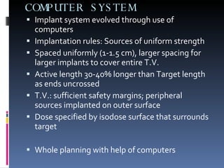 COMPUTER SYSTEM Implant system evolved through use of computers Implantation rules: Sources of uniform strength Spaced uniformly (1-1.5 cm), larger spacing for larger implants to cover entire T.V. Active length 30-40% longer than Target length as ends uncrossed T.V.: sufficient safety margins; peripheral sources implanted on outer surface  Dose specified by isodose surface that surrounds target Whole planning with help of computers 