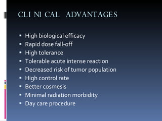 CLINICAL ADVANTAGES High biological efficacy  Rapid dose fall-off  High tolerance Tolerable acute intense reaction Decreased risk of tumor population High control rate Better cosmesis Minimal radiation morbidity  Day care procedure 
